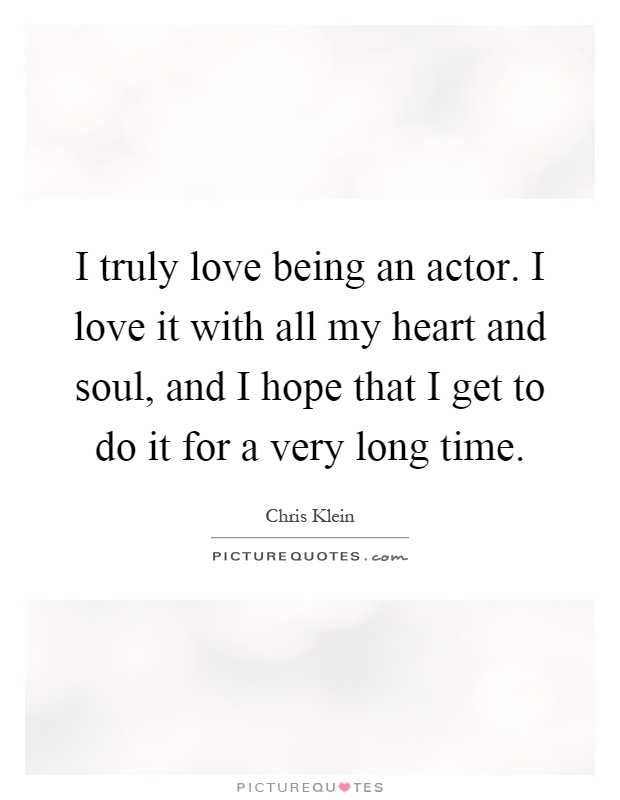I truly love being an actor. I love it with all my heart and soul, and I hope that I get to do it for a very long time Picture Quote #1