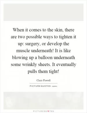 When it comes to the skin, there are two possible ways to tighten it up: surgery, or develop the muscle underneath! It is like blowing up a balloon underneath some wrinkly sheets. It eventually pulls them tight! Picture Quote #1
