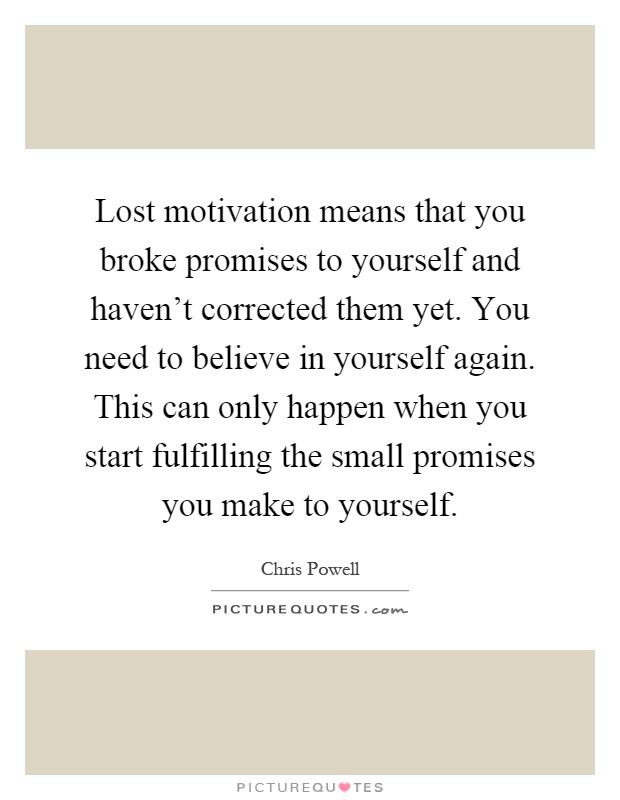Lost motivation means that you broke promises to yourself and haven't corrected them yet. You need to believe in yourself again. This can only happen when you start fulfilling the small promises you make to yourself Picture Quote #1