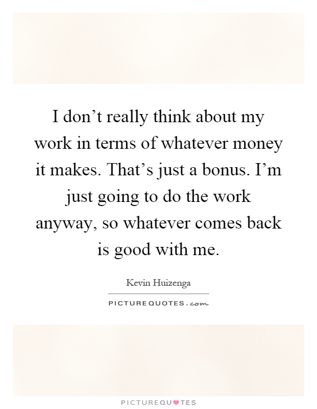 I don't really think about my work in terms of whatever money it makes. That's just a bonus. I'm just going to do the work anyway, so whatever comes back is good with me Picture Quote #1