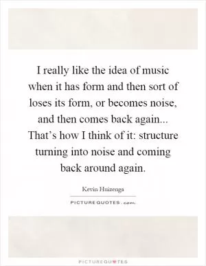 I really like the idea of music when it has form and then sort of loses its form, or becomes noise, and then comes back again... That’s how I think of it: structure turning into noise and coming back around again Picture Quote #1