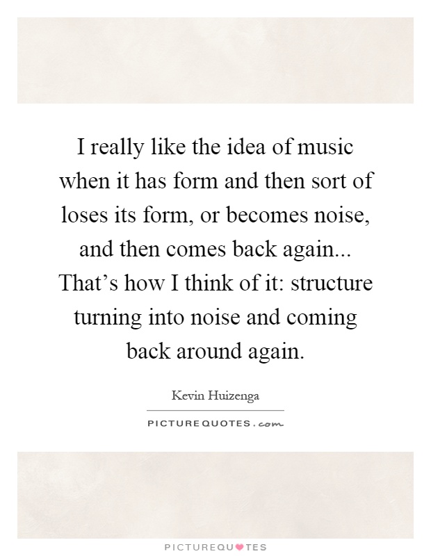 I really like the idea of music when it has form and then sort of loses its form, or becomes noise, and then comes back again... That's how I think of it: structure turning into noise and coming back around again Picture Quote #1