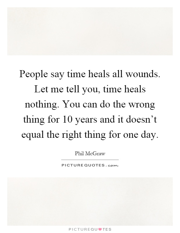 People say time heals all wounds. Let me tell you, time heals nothing. You can do the wrong thing for 10 years and it doesn't equal the right thing for one day Picture Quote #1