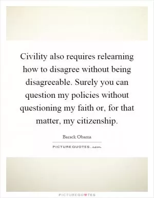 Civility also requires relearning how to disagree without being disagreeable. Surely you can question my policies without questioning my faith or, for that matter, my citizenship Picture Quote #1
