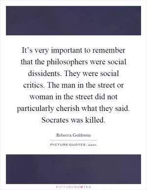 It’s very important to remember that the philosophers were social dissidents. They were social critics. The man in the street or woman in the street did not particularly cherish what they said. Socrates was killed Picture Quote #1