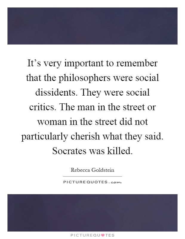 It's very important to remember that the philosophers were social dissidents. They were social critics. The man in the street or woman in the street did not particularly cherish what they said. Socrates was killed Picture Quote #1
