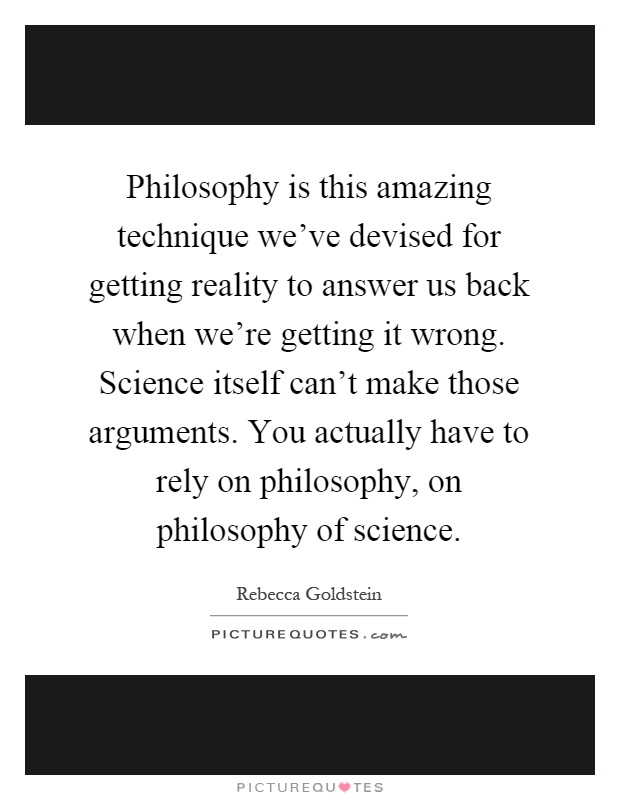Philosophy is this amazing technique we've devised for getting reality to answer us back when we're getting it wrong. Science itself can't make those arguments. You actually have to rely on philosophy, on philosophy of science Picture Quote #1