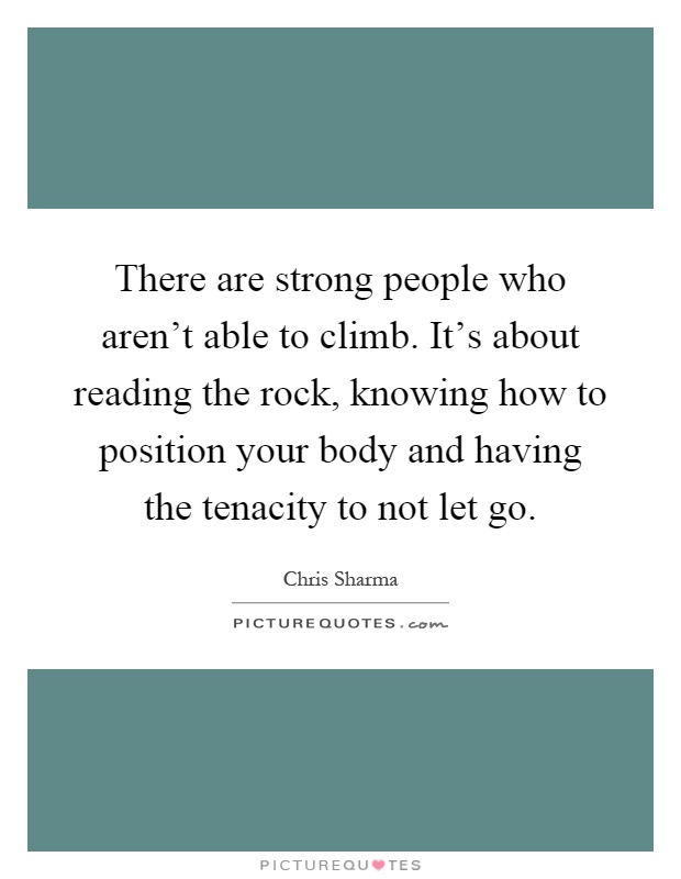 There are strong people who aren't able to climb. It's about reading the rock, knowing how to position your body and having the tenacity to not let go Picture Quote #1