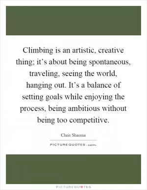 Climbing is an artistic, creative thing; it’s about being spontaneous, traveling, seeing the world, hanging out. It’s a balance of setting goals while enjoying the process, being ambitious without being too competitive Picture Quote #1