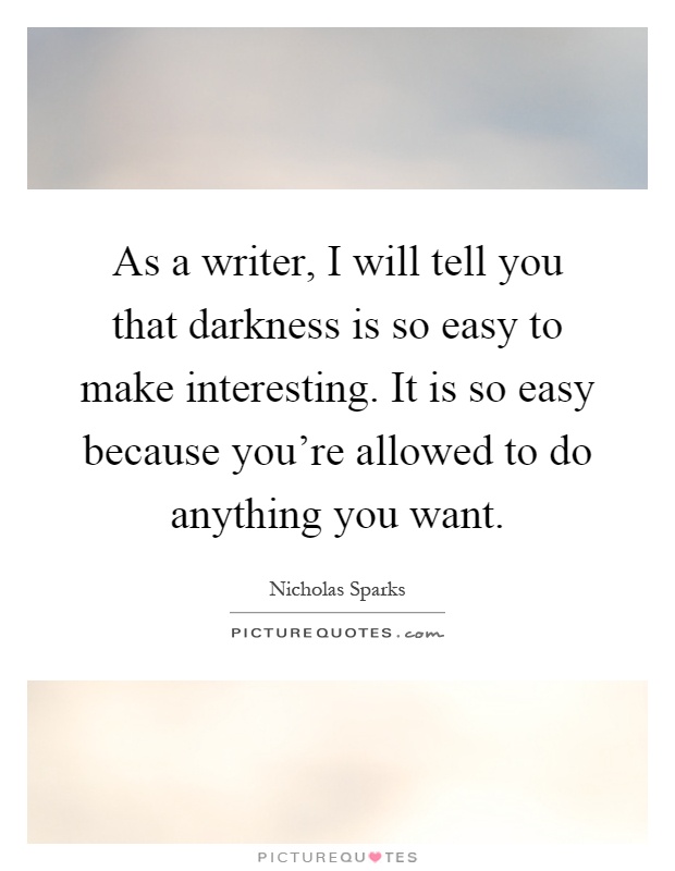 As a writer, I will tell you that darkness is so easy to make interesting. It is so easy because you're allowed to do anything you want Picture Quote #1