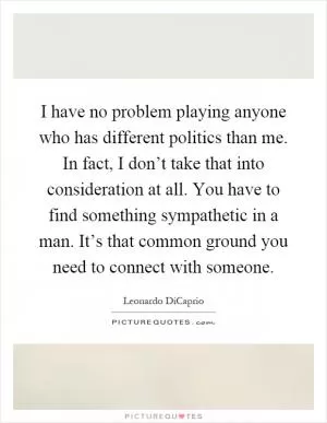 I have no problem playing anyone who has different politics than me. In fact, I don’t take that into consideration at all. You have to find something sympathetic in a man. It’s that common ground you need to connect with someone Picture Quote #1