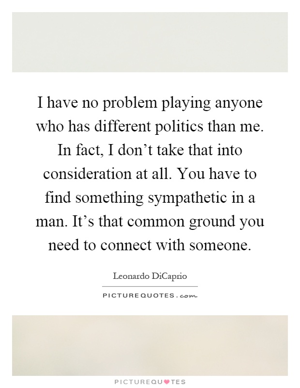 I have no problem playing anyone who has different politics than me. In fact, I don't take that into consideration at all. You have to find something sympathetic in a man. It's that common ground you need to connect with someone Picture Quote #1