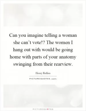 Can you imagine telling a woman she can’t vote!? The women I hang out with would be going home with parts of your anatomy swinging from their rearview Picture Quote #1