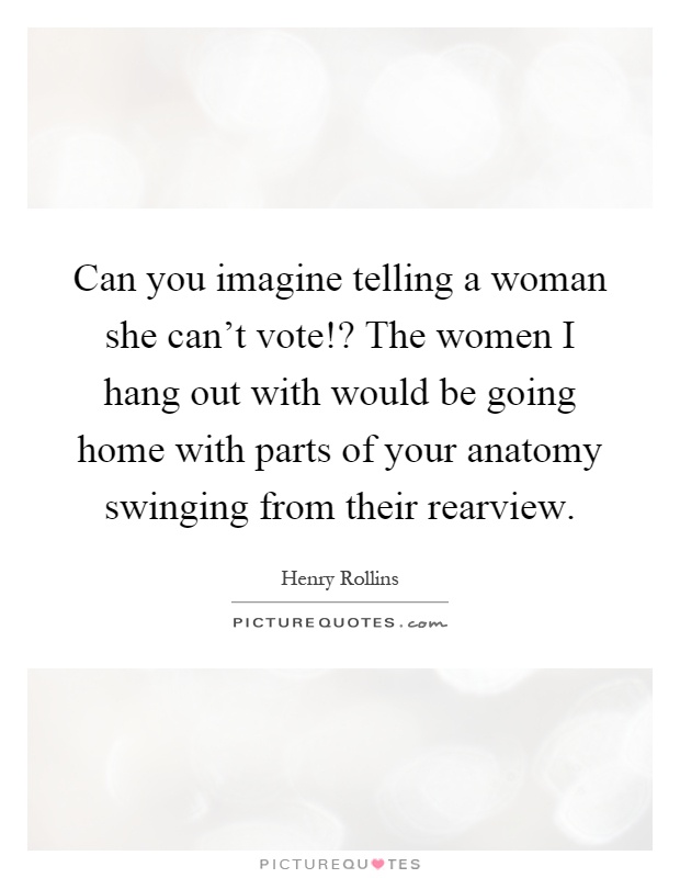 Can you imagine telling a woman she can't vote!? The women I hang out with would be going home with parts of your anatomy swinging from their rearview Picture Quote #1