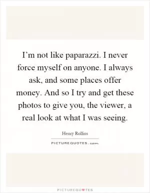 I’m not like paparazzi. I never force myself on anyone. I always ask, and some places offer money. And so I try and get these photos to give you, the viewer, a real look at what I was seeing Picture Quote #1