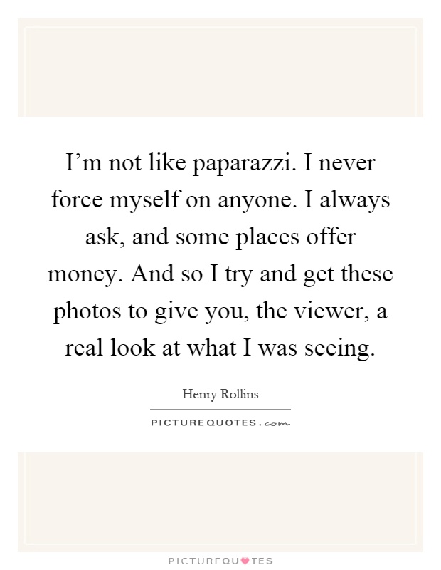 I'm not like paparazzi. I never force myself on anyone. I always ask, and some places offer money. And so I try and get these photos to give you, the viewer, a real look at what I was seeing Picture Quote #1