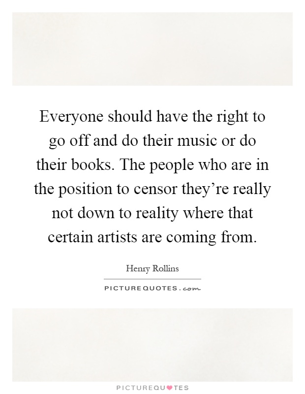 Everyone should have the right to go off and do their music or do their books. The people who are in the position to censor they're really not down to reality where that certain artists are coming from Picture Quote #1