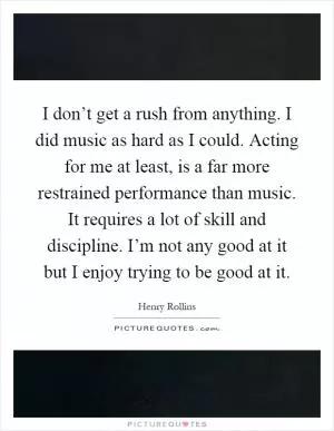 I don’t get a rush from anything. I did music as hard as I could. Acting for me at least, is a far more restrained performance than music. It requires a lot of skill and discipline. I’m not any good at it but I enjoy trying to be good at it Picture Quote #1