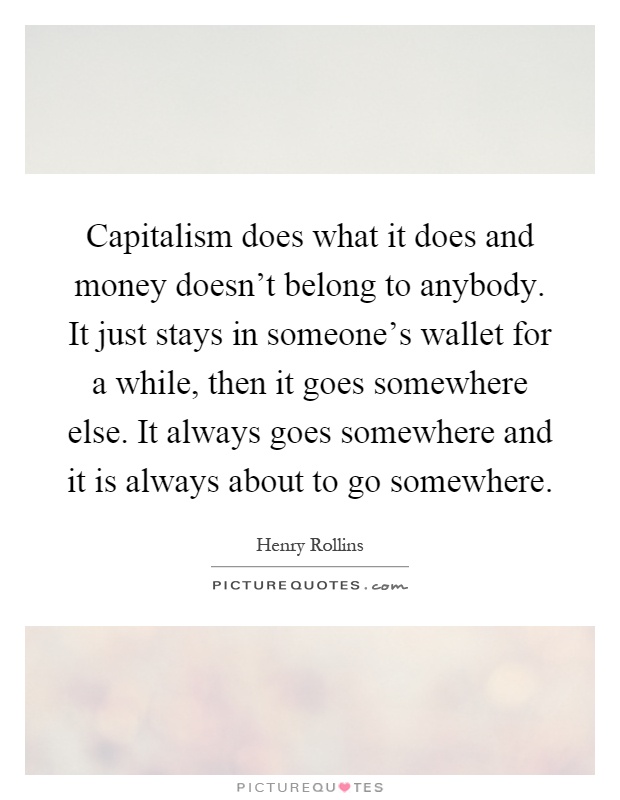 Capitalism does what it does and money doesn't belong to anybody. It just stays in someone's wallet for a while, then it goes somewhere else. It always goes somewhere and it is always about to go somewhere Picture Quote #1