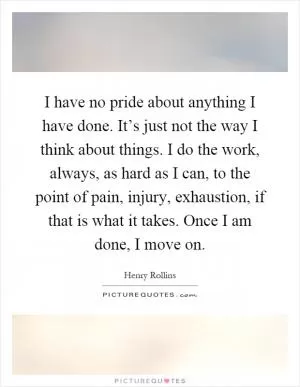 I have no pride about anything I have done. It’s just not the way I think about things. I do the work, always, as hard as I can, to the point of pain, injury, exhaustion, if that is what it takes. Once I am done, I move on Picture Quote #1