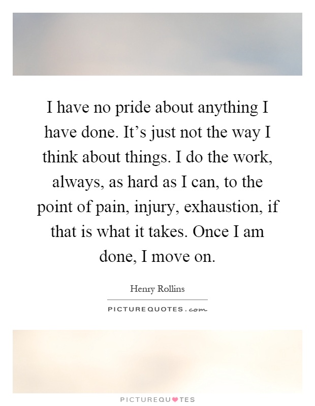 I have no pride about anything I have done. It's just not the way I think about things. I do the work, always, as hard as I can, to the point of pain, injury, exhaustion, if that is what it takes. Once I am done, I move on Picture Quote #1
