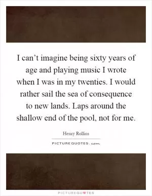 I can’t imagine being sixty years of age and playing music I wrote when I was in my twenties. I would rather sail the sea of consequence to new lands. Laps around the shallow end of the pool, not for me Picture Quote #1