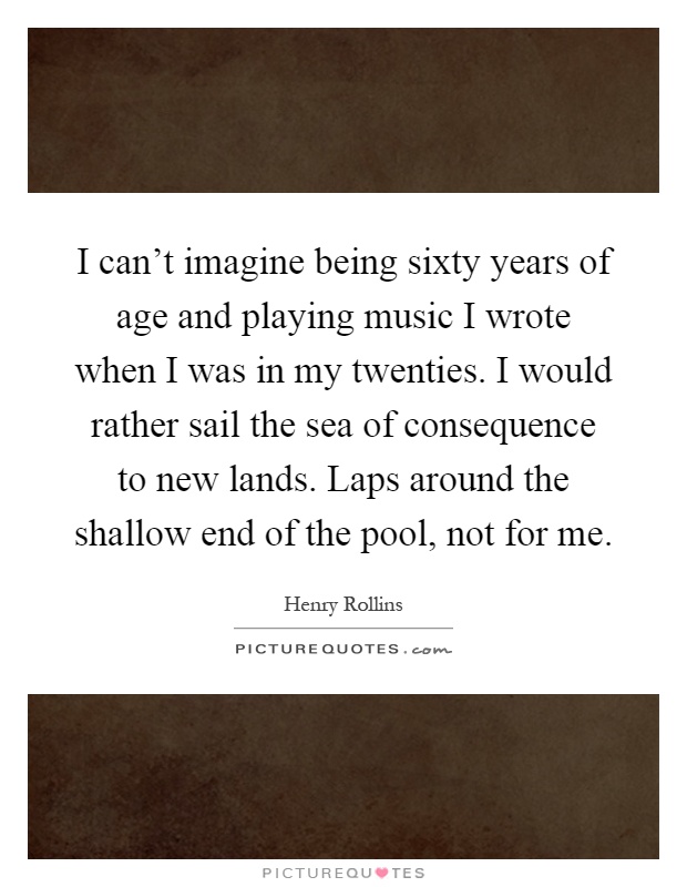 I can't imagine being sixty years of age and playing music I wrote when I was in my twenties. I would rather sail the sea of consequence to new lands. Laps around the shallow end of the pool, not for me Picture Quote #1
