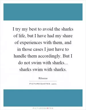 I try my best to avoid the sharks of life, but I have had my share of experiences with them, and in those cases I just have to handle them accordingly. But I do not swim with sharks... sharks swim with sharks Picture Quote #1