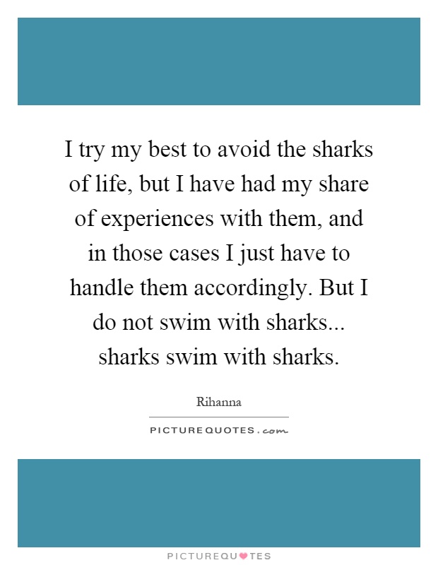 I try my best to avoid the sharks of life, but I have had my share of experiences with them, and in those cases I just have to handle them accordingly. But I do not swim with sharks... sharks swim with sharks Picture Quote #1