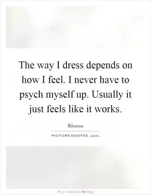 The way I dress depends on how I feel. I never have to psych myself up. Usually it just feels like it works Picture Quote #1
