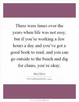 There were times over the years when life was not easy, but if you’re working a few hours a day and you’ve got a good book to read, and you can go outside to the beach and dig for clams, you’re okay Picture Quote #1