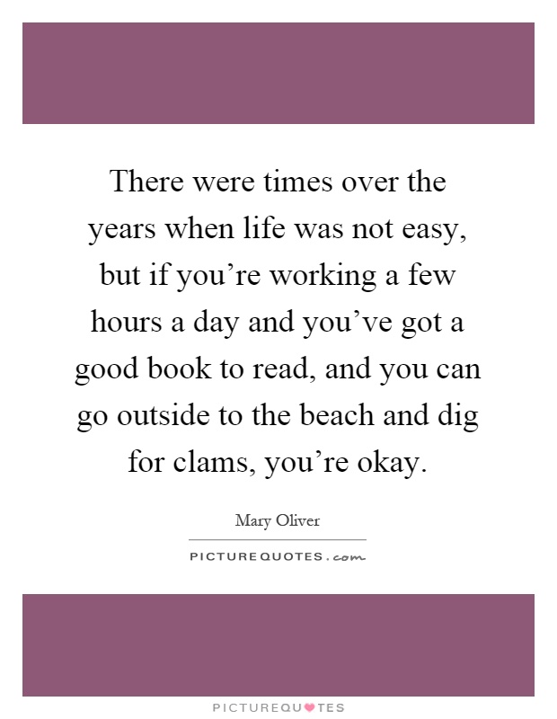 There were times over the years when life was not easy, but if you're working a few hours a day and you've got a good book to read, and you can go outside to the beach and dig for clams, you're okay Picture Quote #1