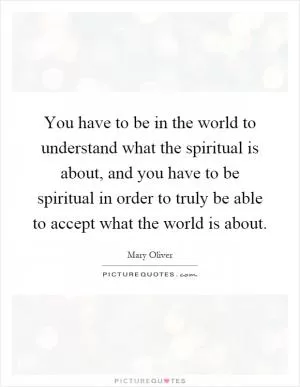 You have to be in the world to understand what the spiritual is about, and you have to be spiritual in order to truly be able to accept what the world is about Picture Quote #1