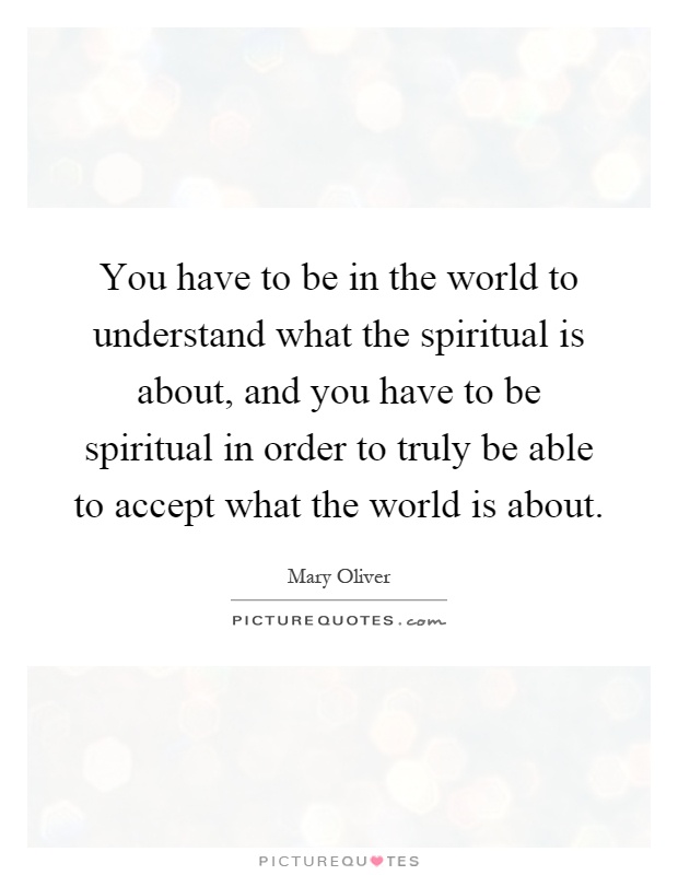 You have to be in the world to understand what the spiritual is about, and you have to be spiritual in order to truly be able to accept what the world is about Picture Quote #1