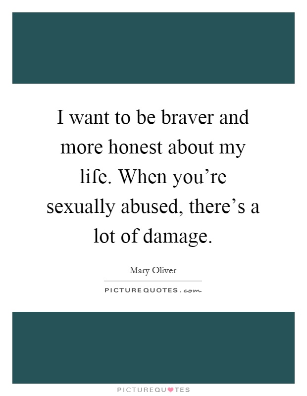 I want to be braver and more honest about my life. When you're sexually abused, there's a lot of damage Picture Quote #1
