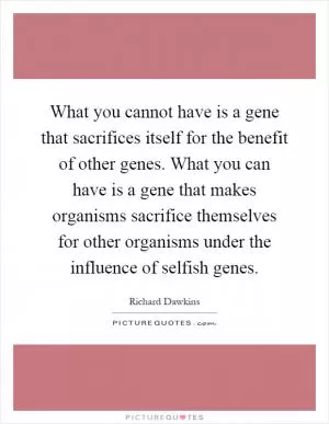 What you cannot have is a gene that sacrifices itself for the benefit of other genes. What you can have is a gene that makes organisms sacrifice themselves for other organisms under the influence of selfish genes Picture Quote #1