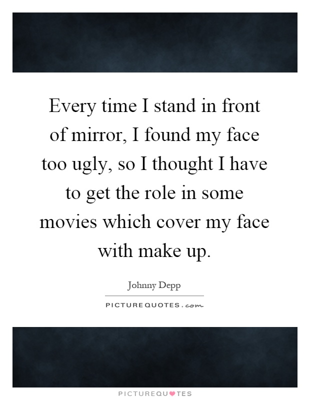 Every time I stand in front of mirror, I found my face too ugly, so I thought I have to get the role in some movies which cover my face with make up Picture Quote #1