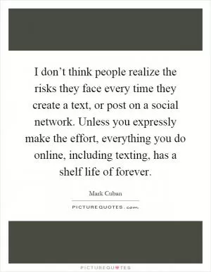 I don’t think people realize the risks they face every time they create a text, or post on a social network. Unless you expressly make the effort, everything you do online, including texting, has a shelf life of forever Picture Quote #1