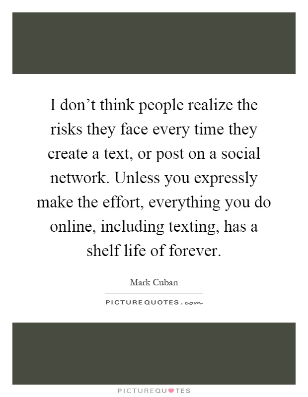 I don't think people realize the risks they face every time they create a text, or post on a social network. Unless you expressly make the effort, everything you do online, including texting, has a shelf life of forever Picture Quote #1