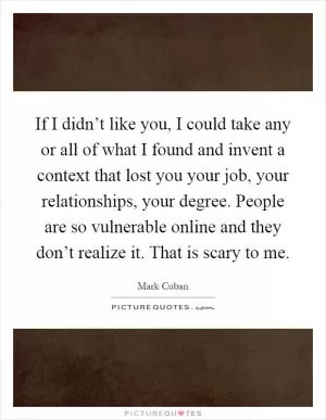 If I didn’t like you, I could take any or all of what I found and invent a context that lost you your job, your relationships, your degree. People are so vulnerable online and they don’t realize it. That is scary to me Picture Quote #1