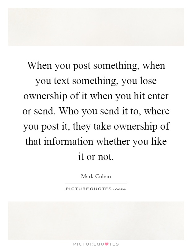 When you post something, when you text something, you lose ownership of it when you hit enter or send. Who you send it to, where you post it, they take ownership of that information whether you like it or not Picture Quote #1