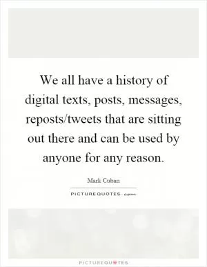 We all have a history of digital texts, posts, messages, reposts/tweets that are sitting out there and can be used by anyone for any reason Picture Quote #1