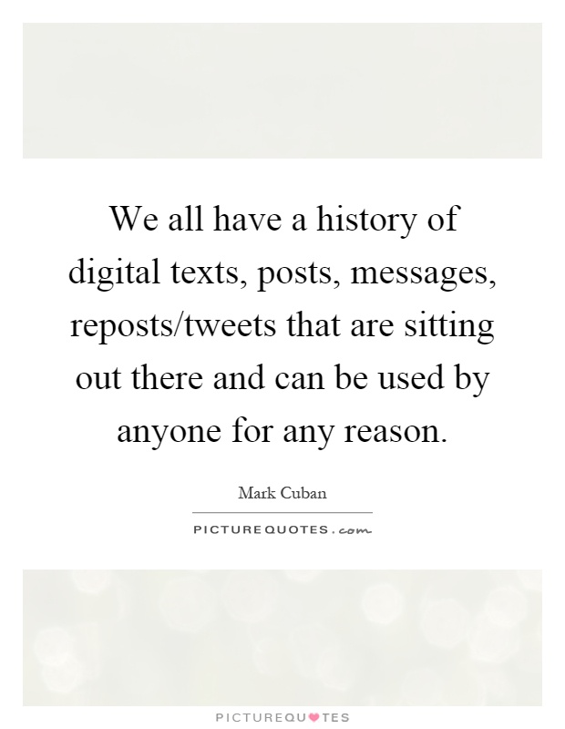 We all have a history of digital texts, posts, messages, reposts/tweets that are sitting out there and can be used by anyone for any reason Picture Quote #1