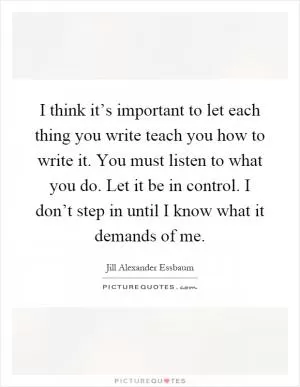 I think it’s important to let each thing you write teach you how to write it. You must listen to what you do. Let it be in control. I don’t step in until I know what it demands of me Picture Quote #1