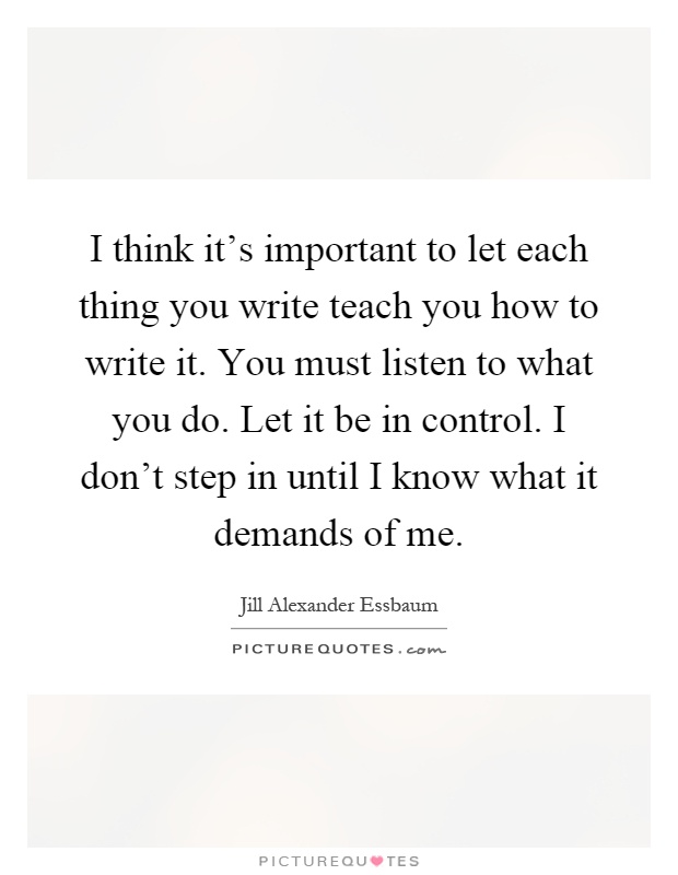 I think it's important to let each thing you write teach you how to write it. You must listen to what you do. Let it be in control. I don't step in until I know what it demands of me Picture Quote #1