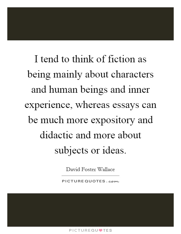 I tend to think of fiction as being mainly about characters and human beings and inner experience, whereas essays can be much more expository and didactic and more about subjects or ideas Picture Quote #1