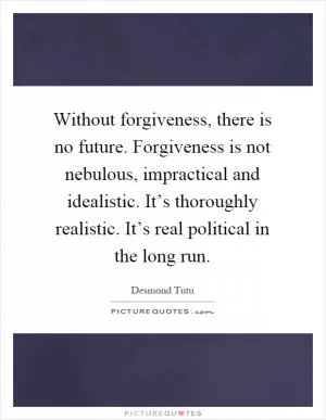 Without forgiveness, there is no future. Forgiveness is not nebulous, impractical and idealistic. It’s thoroughly realistic. It’s real political in the long run Picture Quote #1