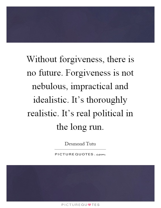 Without forgiveness, there is no future. Forgiveness is not nebulous, impractical and idealistic. It's thoroughly realistic. It's real political in the long run Picture Quote #1