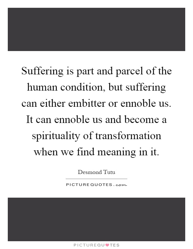 Suffering is part and parcel of the human condition, but suffering can either embitter or ennoble us. It can ennoble us and become a spirituality of transformation when we find meaning in it Picture Quote #1