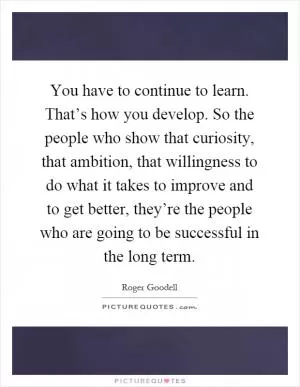 You have to continue to learn. That’s how you develop. So the people who show that curiosity, that ambition, that willingness to do what it takes to improve and to get better, they’re the people who are going to be successful in the long term Picture Quote #1